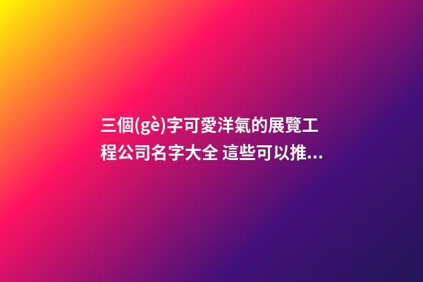 三個(gè)字可愛洋氣的展覽工程公司名字大全 這些可以推薦